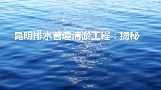 昆明排水管道清淤工程：揭秘城市底下的黑暗秘密！